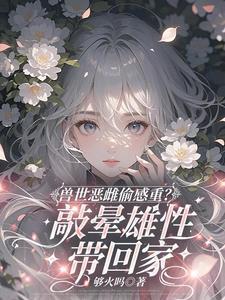 兽世恶雌偷感重敲晕雄性带回家全文免费阅读